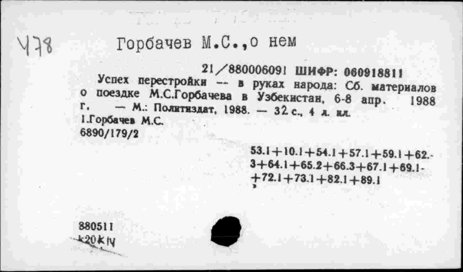 ﻿
Горбачев М.С.,о нем
21/880006091 ШИФР: 060918811
о п^злкеПемсТЙИ ‘ Р^аХ народа; ™ материалов о поездке М.С.Горбачева в Узбекистан, 6-8 апр. 1988 г. - М.: Политиздат, 1988. - 32 с., 4 л. мл.
1.Горбачев М.С.
6890/179/2
53.14-10.14- 54.14- 57.14-59.1 4-62.-
34-64.14-65.24-66.34-67.14-69 1-4-72.14-73.14-82.14-89.1
880511
^^14